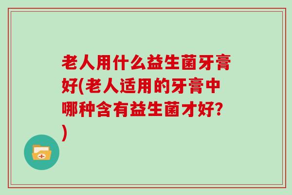 老人用什么益生菌牙膏好(老人适用的牙膏中哪种含有益生菌才好？)