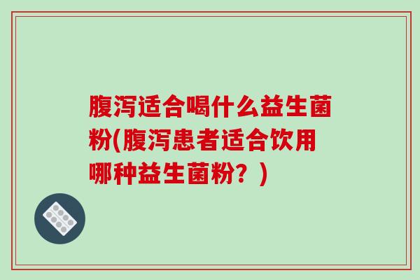 腹泻适合喝什么益生菌粉(腹泻患者适合饮用哪种益生菌粉？)