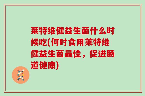 莱特维健益生菌什么时候吃(何时食用莱特维健益生菌最佳，促进肠道健康)