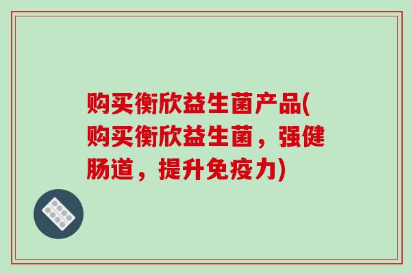 购买衡欣益生菌产品(购买衡欣益生菌，强健肠道，提升力)