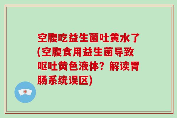 空腹吃益生菌吐黄水了(空腹食用益生菌导致呕吐黄色液体？解读胃肠系统误区)