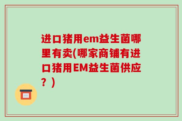 进口猪用em益生菌哪里有卖(哪家商铺有进口猪用EM益生菌供应？)