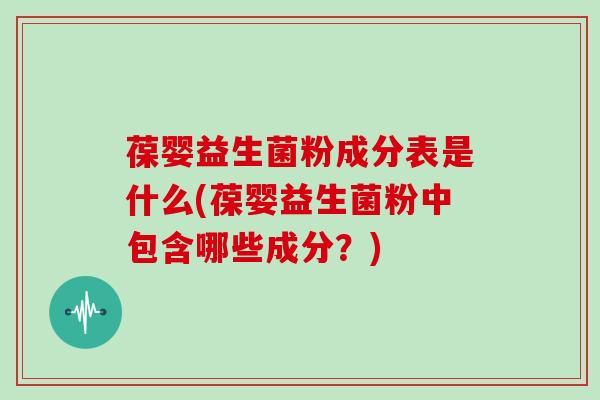 葆婴益生菌粉成分表是什么(葆婴益生菌粉中包含哪些成分？)