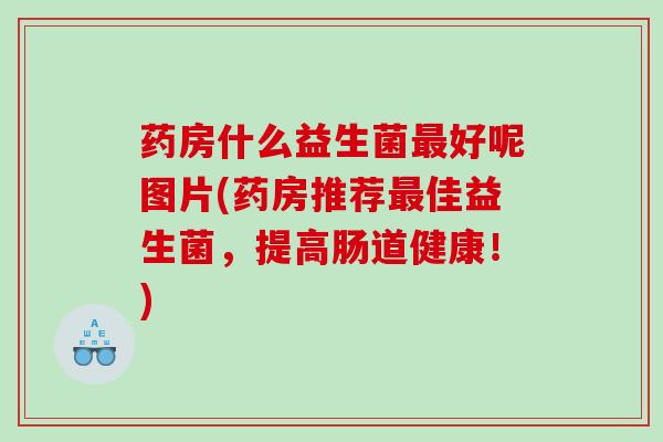 药房什么益生菌最好呢图片(药房推荐最佳益生菌，提高肠道健康！)