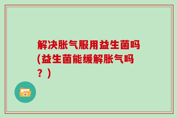 解决胀气服用益生菌吗(益生菌能缓解胀气吗？)
