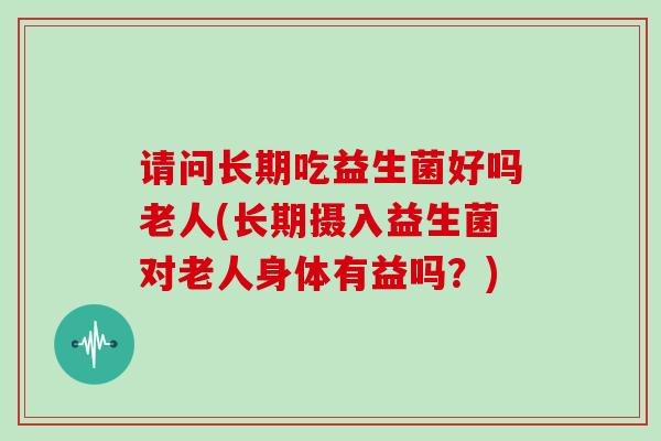 请问长期吃益生菌好吗老人(长期摄入益生菌对老人身体有益吗？)