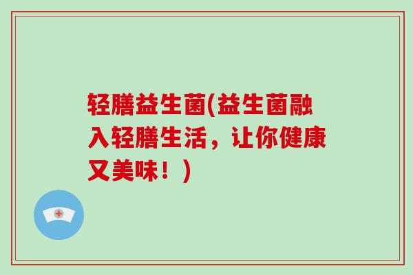 轻膳益生菌(益生菌融入轻膳生活,让你健康又美味!) 轻膳益生菌(益生菌融入轻膳生活,让你健康又美味!)