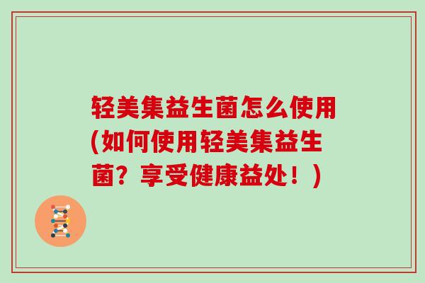 轻美集益生菌怎么使用(如何使用轻美集益生菌？享受健康益处！)