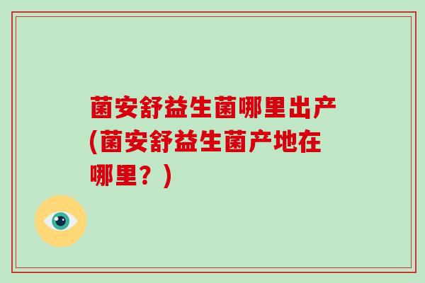 菌安舒益生菌哪里出产(菌安舒益生菌产地在哪里？)