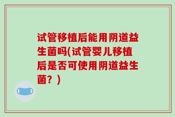试管移植后能用阴道益生菌吗(试管婴儿移植后是否可使用阴道益生菌？)