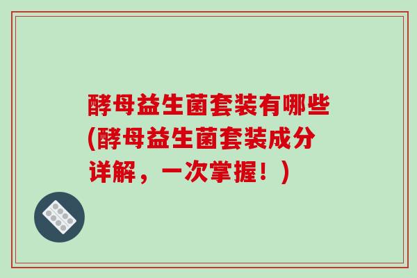 酵母益生菌套装有哪些(酵母益生菌套装成分详解，一次掌握！)