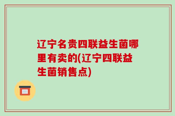 辽宁名贵四联益生菌哪里有卖的(辽宁四联益生菌销售点)