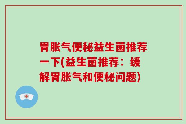 胃胀气便秘益生菌推荐一下(益生菌推荐：缓解胃胀气和便秘问题)
