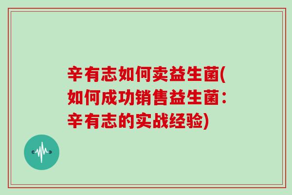 辛有志如何卖益生菌(如何成功销售益生菌：辛有志的实战经验)