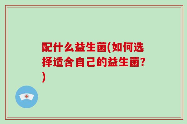 配什么益生菌(如何选择适合自己的益生菌？)