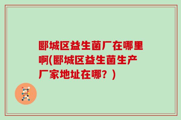 郾城区益生菌厂在哪里啊(郾城区益生菌生产厂家地址在哪？)