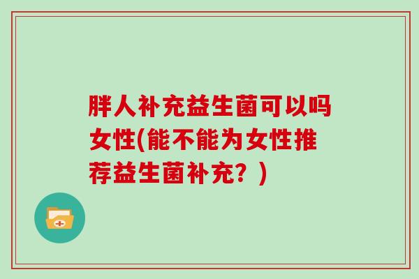 胖人补充益生菌可以吗女性(能不能为女性推荐益生菌补充？)
