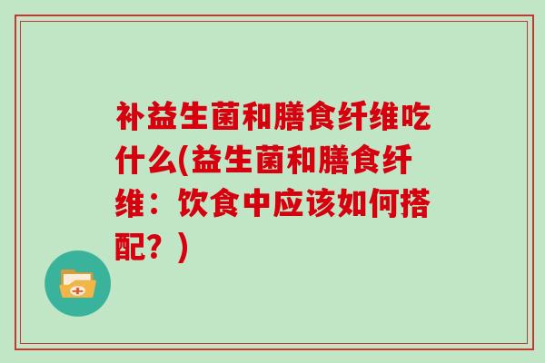 补益生菌和膳食纤维吃什么(益生菌和膳食纤维：饮食中应该如何搭配？)