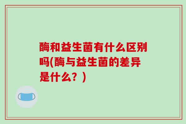 酶和益生菌有什么区别吗(酶与益生菌的差异是什么？)