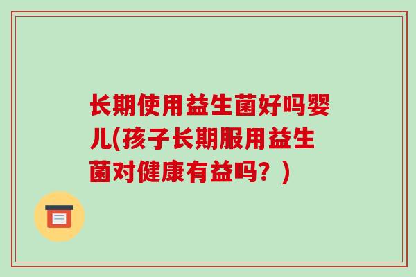 长期使用益生菌好吗婴儿(孩子长期服用益生菌对健康有益吗？)