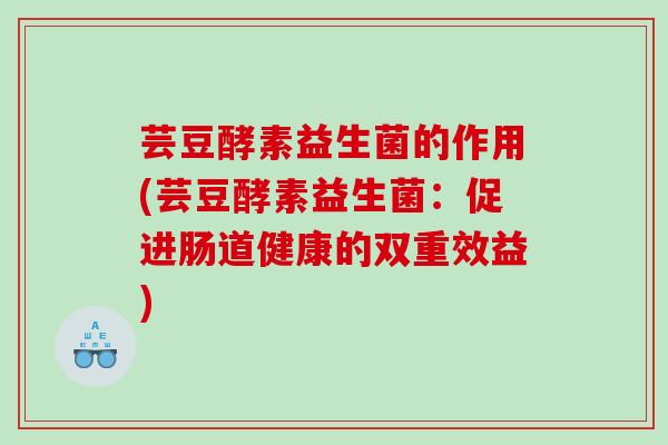 芸豆酵素益生菌的作用(芸豆酵素益生菌:促进肠道健康的双重效益) 芸豆酵素益生菌的作用(芸豆酵素益生菌:促进肠道健康的双重效益)