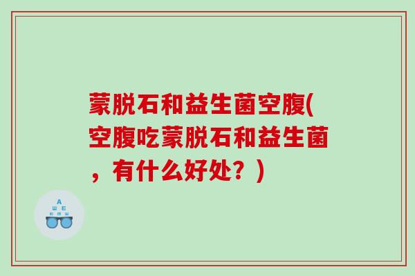 蒙脱石和益生菌空腹(空腹吃蒙脱石和益生菌，有什么好处？)