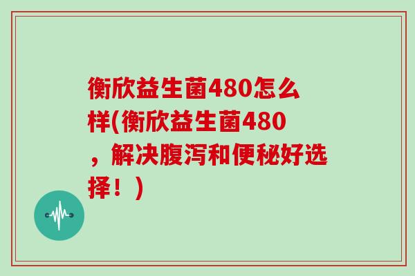 衡欣益生菌480怎么样(衡欣益生菌480，解决和好选择！)