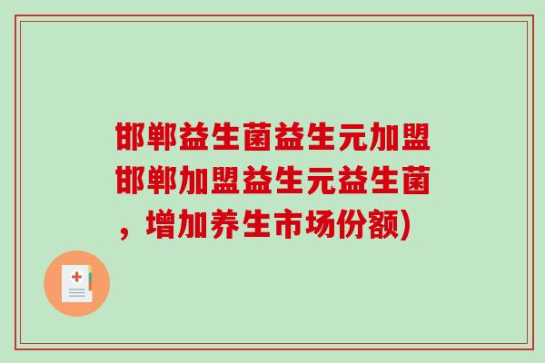 邯郸益生菌益生元加盟邯郸加盟益生元益生菌，增加养生市场份额)