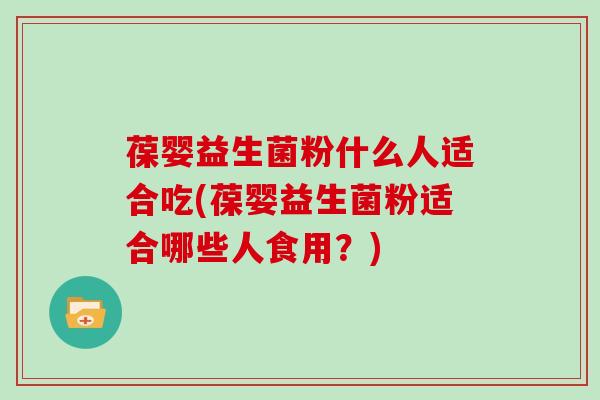 葆婴益生菌粉什么人适合吃(葆婴益生菌粉适合哪些人食用？)