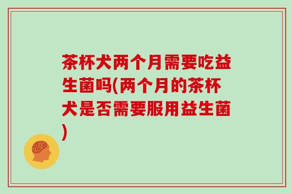 茶杯犬两个月需要吃益生菌吗(两个月的茶杯犬是否需要服用益生菌)