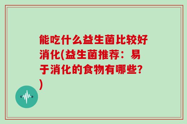 能吃什么益生菌比较好消化(益生菌推荐：易于消化的食物有哪些？)