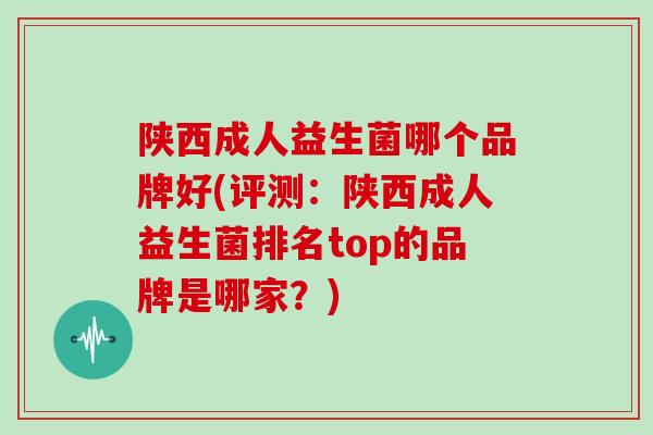 陕西成人益生菌哪个品牌好(评测：陕西成人益生菌排名top的品牌是哪家？)