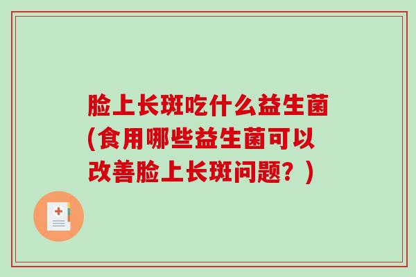 脸上长斑吃什么益生菌(食用哪些益生菌可以改善脸上长斑问题？)