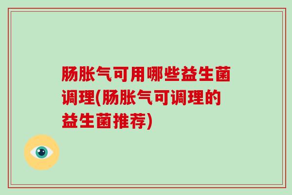 肠胀气可用哪些益生菌调理(肠胀气可调理的益生菌推荐)