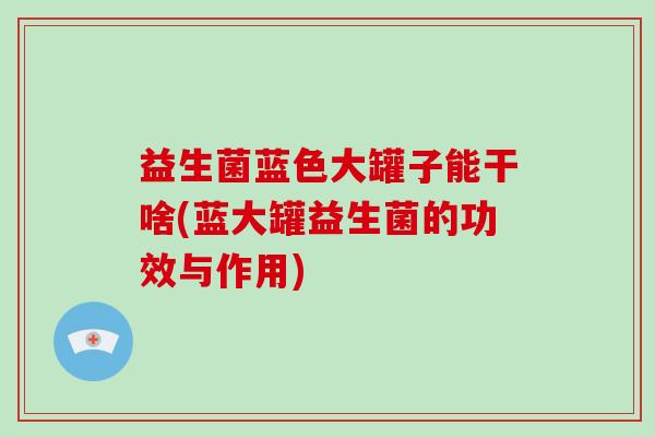 益生菌蓝色大罐子能干啥(蓝大罐益生菌的功效与作用)