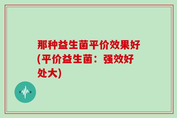 那种益生菌平价效果好(平价益生菌：强效好处大)