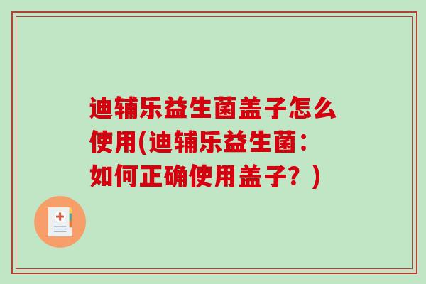 迪辅乐益生菌盖子怎么使用(迪辅乐益生菌：如何正确使用盖子？)