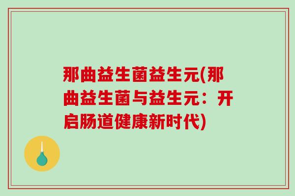 那曲益生菌益生元(那曲益生菌与益生元:开启肠道健康新时代) 那曲益生菌益生元(那曲益生菌与益生元:开启肠道健康新时代)