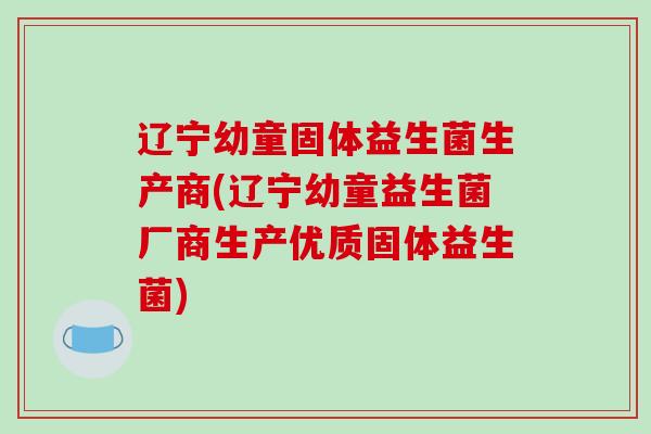 辽宁幼童固体益生菌生产商(辽宁幼童益生菌厂商生产优质固体益生菌)