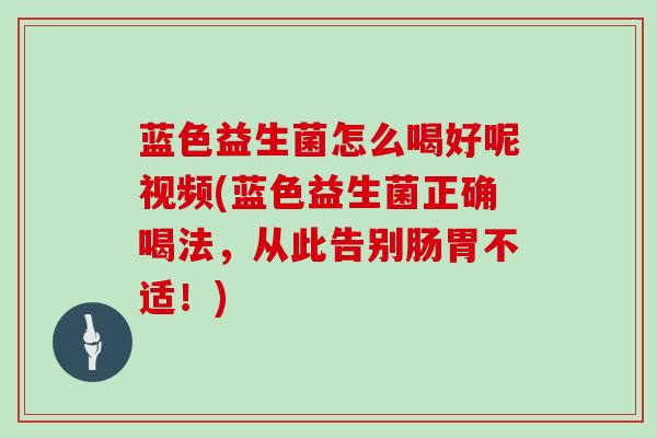 蓝色益生菌怎么喝好呢视频(蓝色益生菌正确喝法，从此告别肠胃不适！)