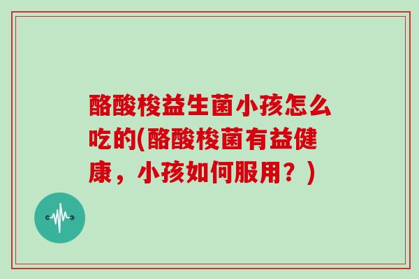 酪酸梭益生菌小孩怎么吃的(酪酸梭菌有益健康，小孩如何服用？)