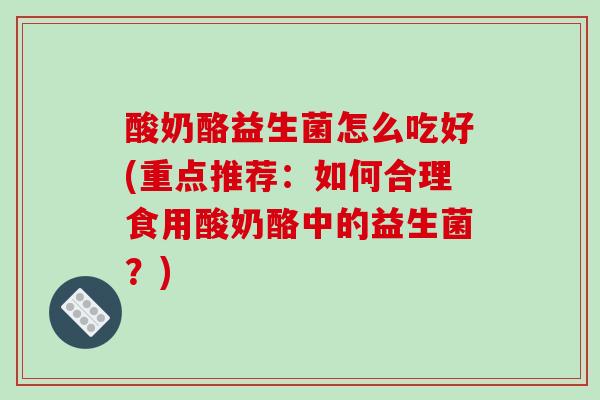 酸奶酪益生菌怎么吃好(重点推荐：如何合理食用酸奶酪中的益生菌？)