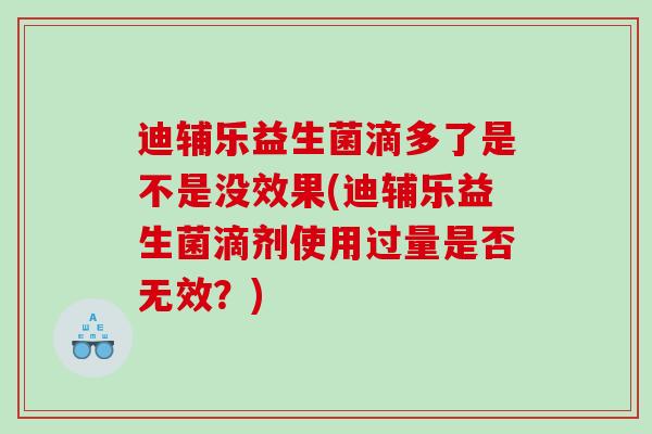 迪辅乐益生菌滴多了是不是没效果(迪辅乐益生菌滴剂使用过量是否无效？)