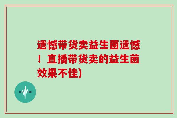 遗憾带货卖益生菌遗憾！直播带货卖的益生菌效果不佳)