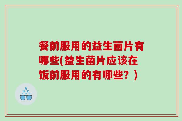 餐前服用的益生菌片有哪些(益生菌片应该在饭前服用的有哪些？)