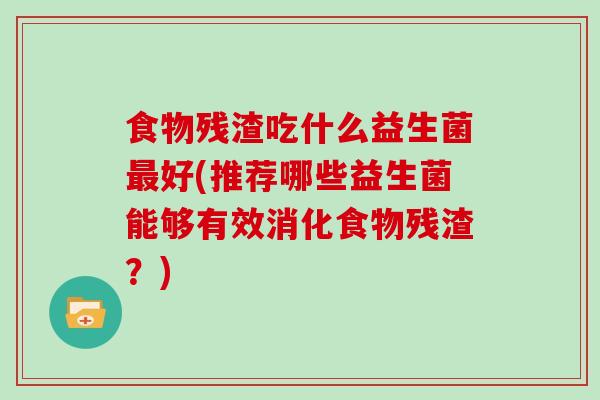 食物残渣吃什么益生菌好(推荐哪些益生菌能够有效消化食物残渣？)