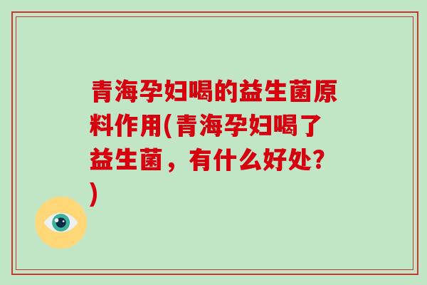 青海孕妇喝的益生菌原料作用(青海孕妇喝了益生菌，有什么好处？)