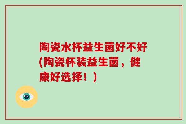 陶瓷水杯益生菌好不好(陶瓷杯装益生菌,健康好选择!) 陶瓷水杯益生菌好不好(陶瓷杯装益生菌,健康好选择!)