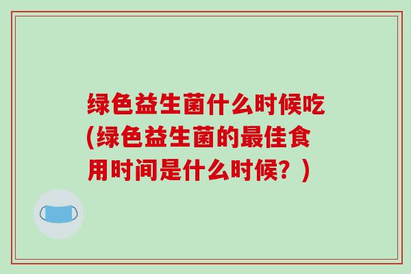 绿色益生菌什么时候吃(绿色益生菌的最佳食用时间是什么时候？)
