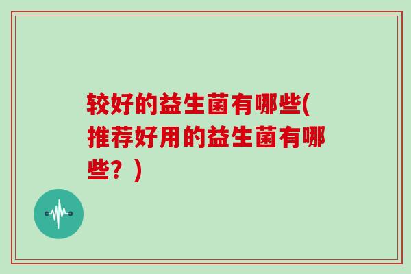 较好的益生菌有哪些(推荐好用的益生菌有哪些？)